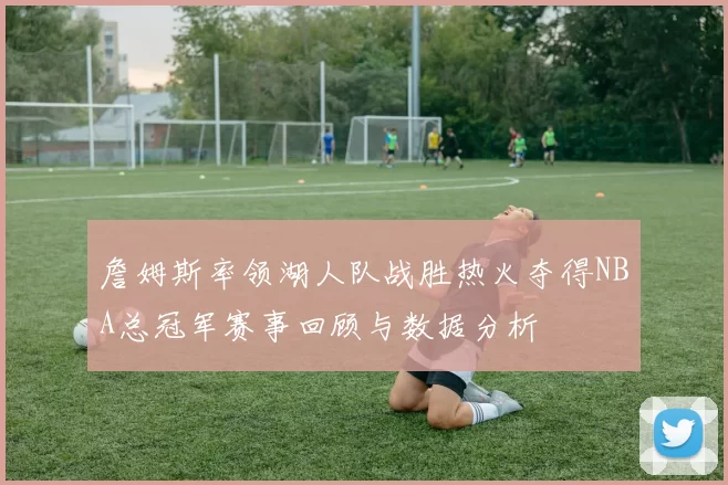 詹姆斯率领湖人队战胜热火夺得NBA总冠军赛事回顾与数据分析