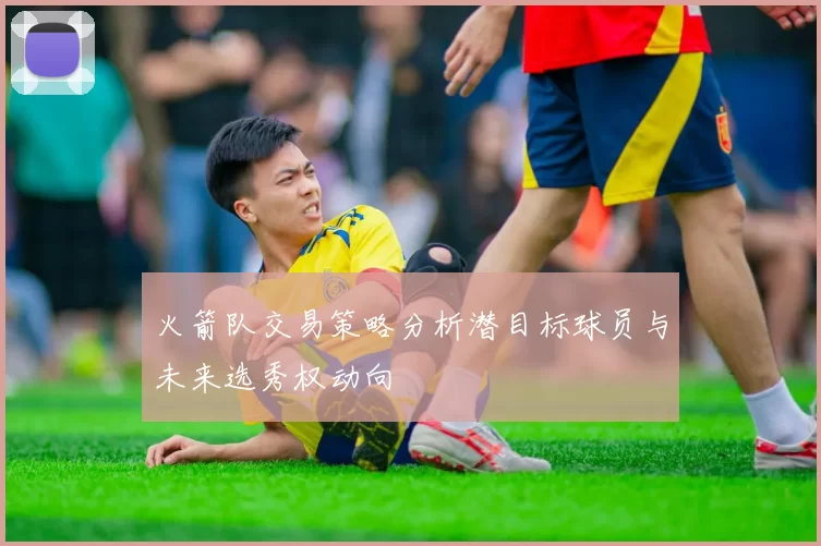 火箭队交易策略分析潜目标球员与未来选秀权动向