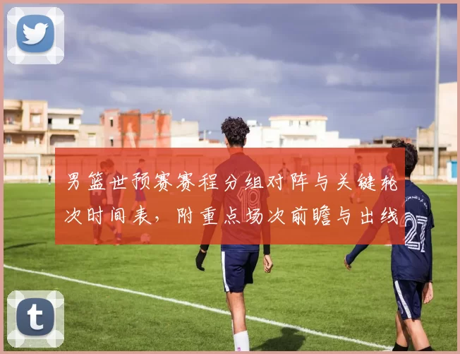 男篮世预赛赛程分组对阵与关键轮次时间表,附重点场次前瞻与出线影响