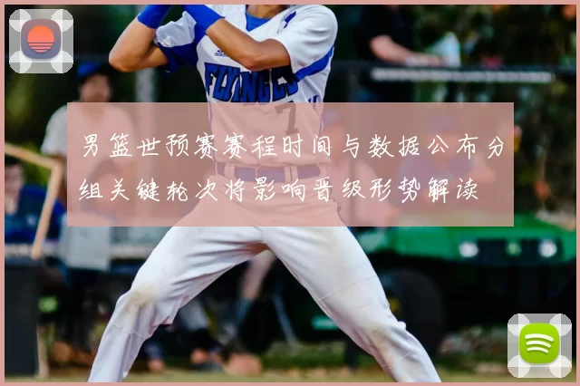 男篮世预赛赛程时间与数据公布分组关键轮次将影响晋级形势解读