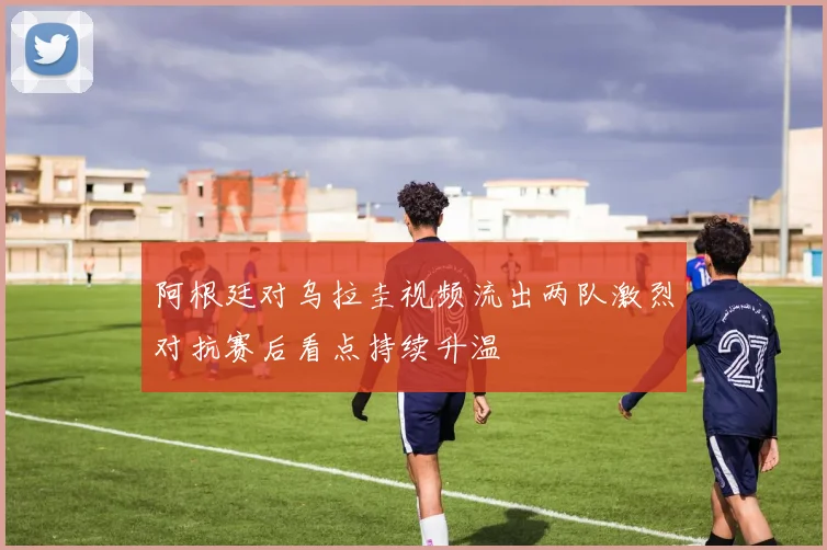 阿根廷对乌拉圭视频流出两队激烈对抗赛后看点持续升温