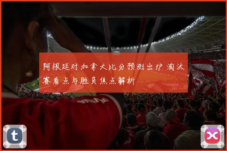 阿根廷对加拿大比分预测出炉 淘汰赛看点与胜负焦点解析