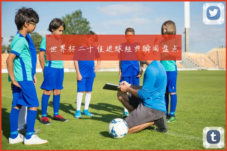 世界杯二十佳进球经典瞬间盘点