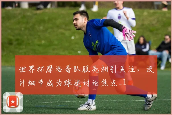 世界杯摩洛哥队服亮相引关注,设计细节成为球迷讨论焦点_1