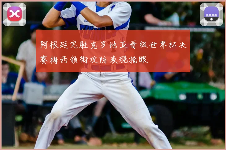 阿根廷完胜克罗地亚晋级世界杯决赛梅西领衔攻防表现抢眼