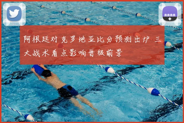 阿根廷对克罗地亚比分预测出炉 三大战术看点影响晋级前景