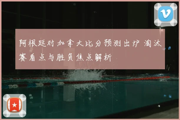 阿根廷对加拿大比分预测出炉 淘汰赛看点与胜负焦点解析