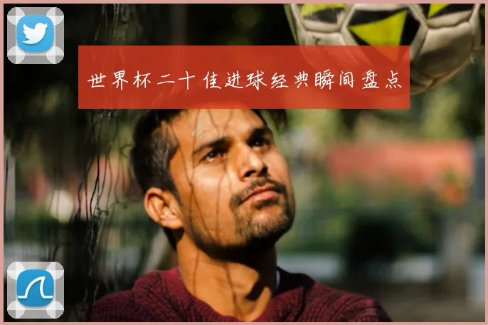 世界杯二十佳进球经典瞬间盘点