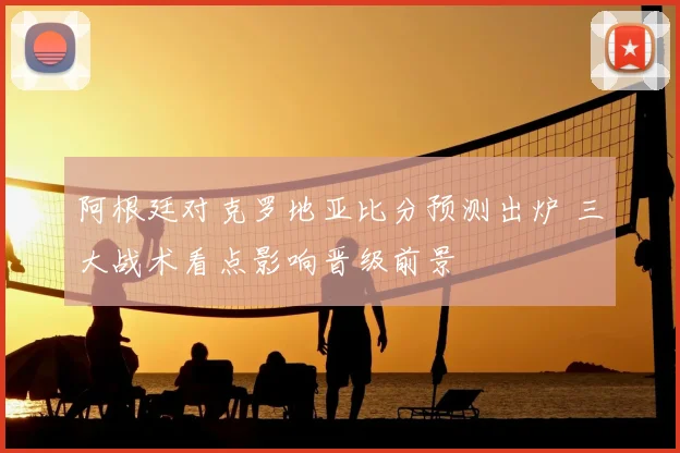 阿根廷对克罗地亚比分预测出炉 三大战术看点影响晋级前景