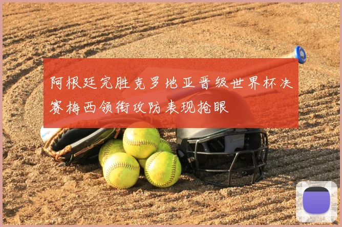 阿根廷完胜克罗地亚晋级世界杯决赛梅西领衔攻防表现抢眼