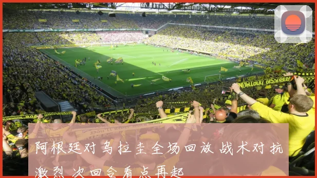 阿根廷对乌拉圭全场回放 战术对抗激烈 次回合看点再起