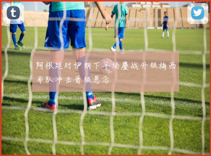 阿根廷对伊朗下半场鏖战升级梅西率队冲击晋级悬念