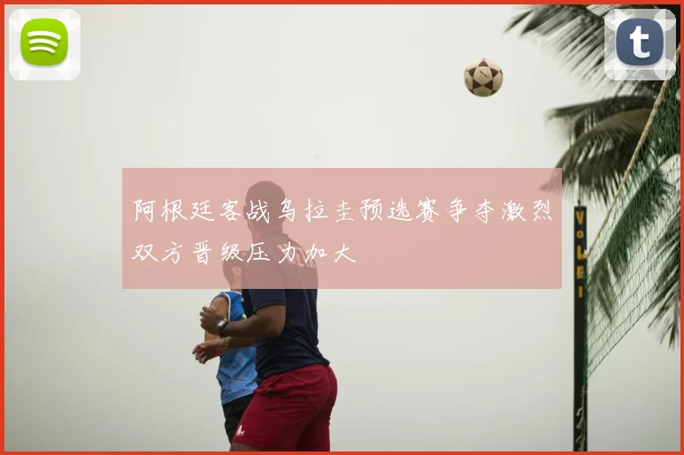 阿根廷客战乌拉圭预选赛争夺激烈双方晋级压力加大