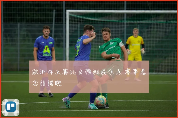 欧洲杯决赛比分预测成焦点 赛事悬念待揭晓