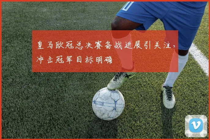 皇马欧冠总决赛备战进展引关注,冲击冠军目标明确