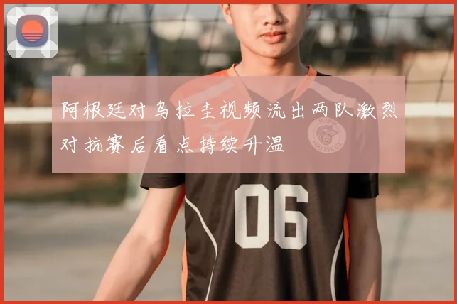 阿根廷对乌拉圭视频流出两队激烈对抗赛后看点持续升温