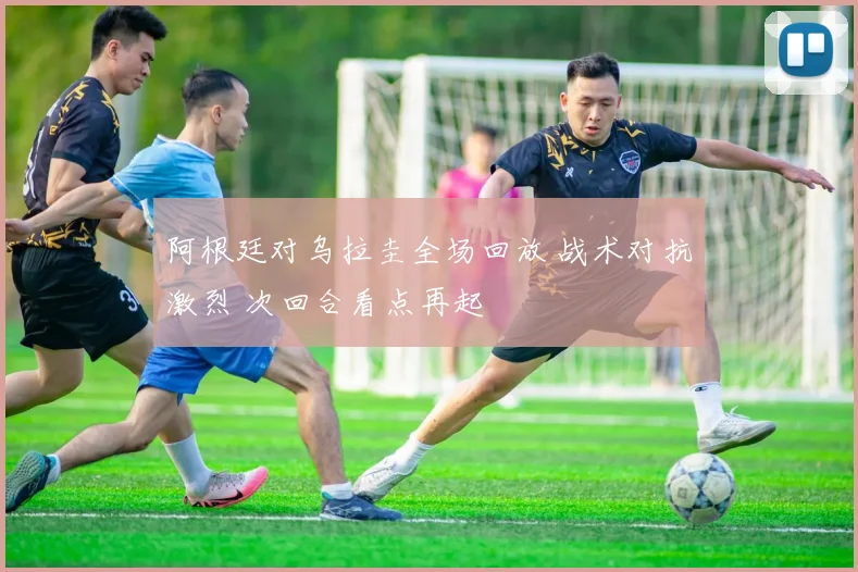 阿根廷对乌拉圭全场回放 战术对抗激烈 次回合看点再起
